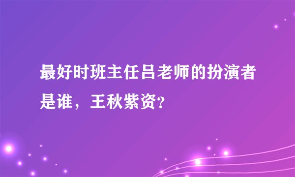 最好时班主任吕老师的扮演者是谁，王秋紫资？