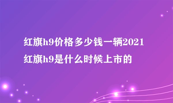 红旗h9价格多少钱一辆2021 红旗h9是什么时候上市的