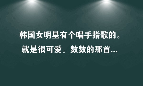 韩国女明星有个唱手指歌的。 就是很可爱。数数的那首。忘记了叫什么来着