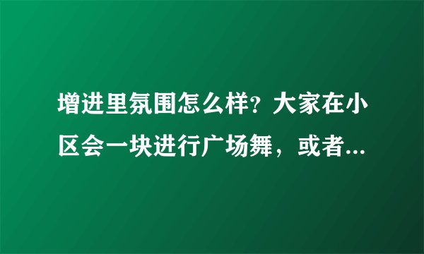 增进里氛围怎么样？大家在小区会一块进行广场舞，或者其他社区活动吗？