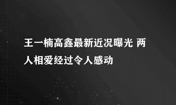 王一楠高鑫最新近况曝光 两人相爱经过令人感动