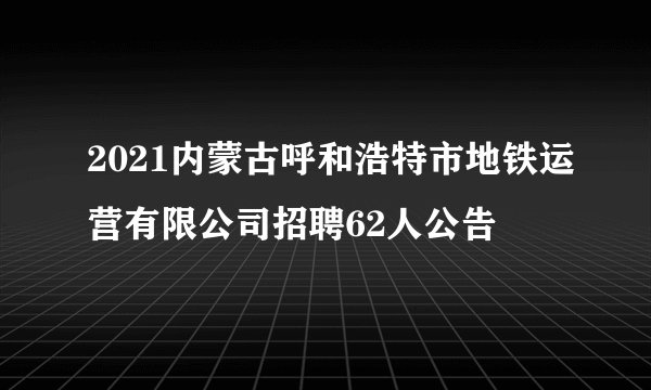 2021内蒙古呼和浩特市地铁运营有限公司招聘62人公告