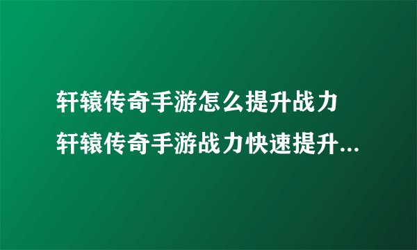 轩辕传奇手游怎么提升战力 轩辕传奇手游战力快速提升技巧详解