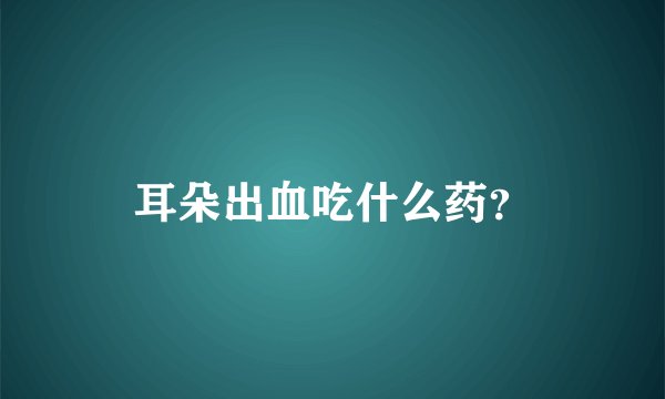 耳朵出血吃什么药？