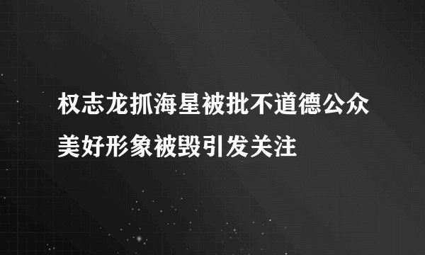 权志龙抓海星被批不道德公众美好形象被毁引发关注