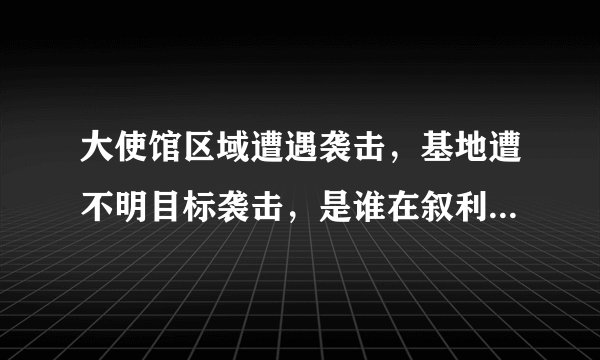 大使馆区域遭遇袭击，基地遭不明目标袭击，是谁在叙利亚挑战俄罗斯？