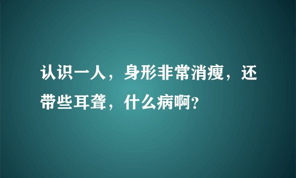 认识一人，身形非常消瘦，还带些耳聋，什么病啊？