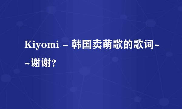 Kiyomi - 韩国卖萌歌的歌词~~谢谢？