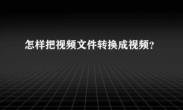怎样把视频文件转换成视频？