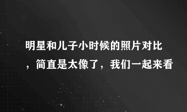 明星和儿子小时候的照片对比，简直是太像了，我们一起来看