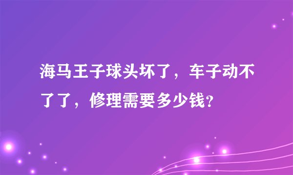 海马王子球头坏了，车子动不了了，修理需要多少钱？