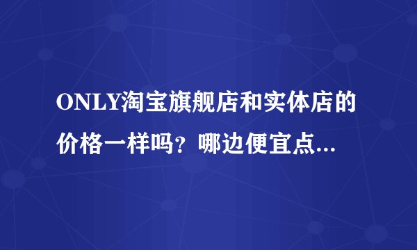 ONLY淘宝旗舰店和实体店的价格一样吗？哪边便宜点？一般什么时候打折优惠啊？我想买牛仔裤