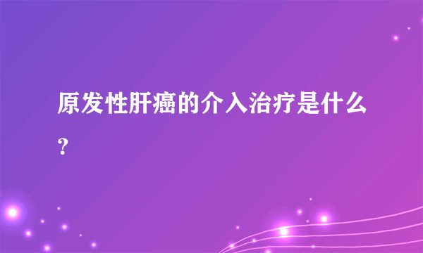 原发性肝癌的介入治疗是什么？