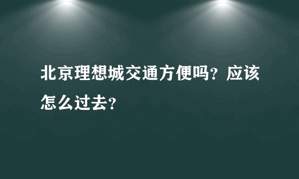 北京理想城交通方便吗？应该怎么过去？