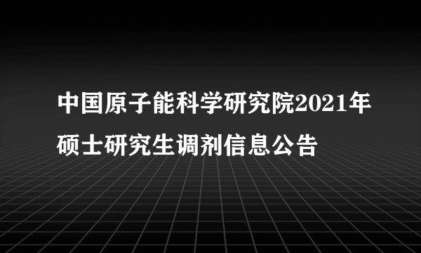 中国原子能科学研究院2021年硕士研究生调剂信息公告