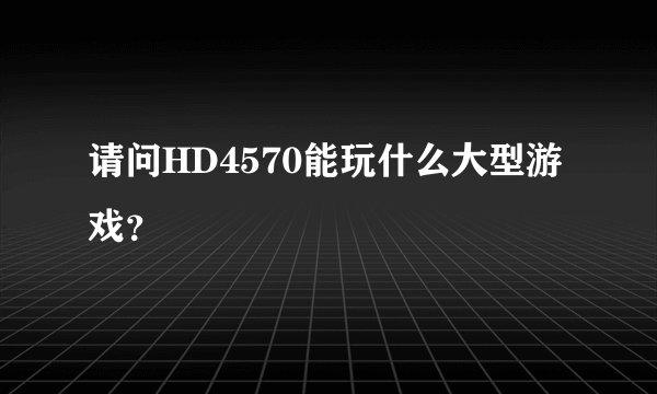请问HD4570能玩什么大型游戏？