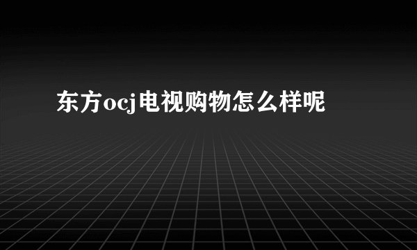 东方ocj电视购物怎么样呢