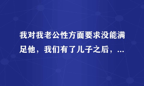 我对我老公性方面要求没能满足他，我们有了儿子之后，是怕怀孕了，上