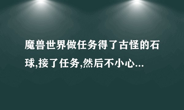 魔兽世界做任务得了古怪的石球,接了任务,然后不小心摧毁了石球,任务还在,怎么找回古怪的石球？
