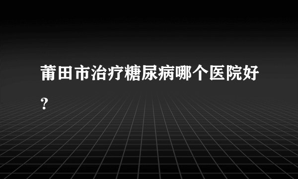 莆田市治疗糖尿病哪个医院好？