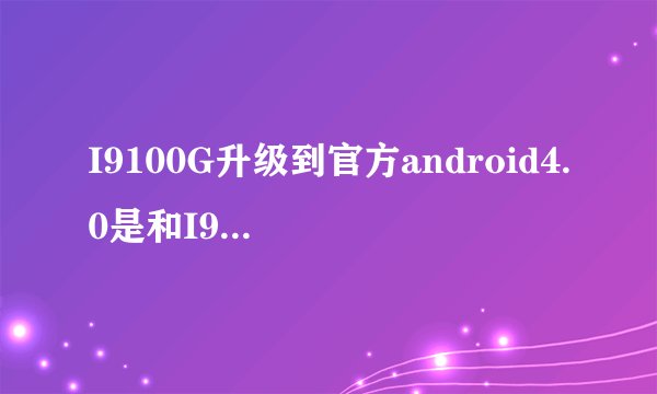 I9100G升级到官方android4.0是和I9100同步么