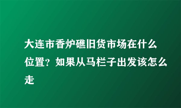 大连市香炉礁旧货市场在什么位置？如果从马栏子出发该怎么走