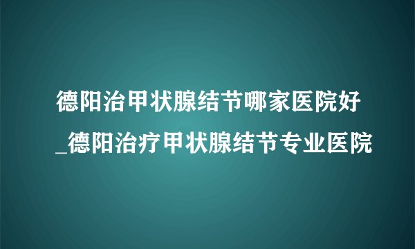 德阳治甲状腺结节哪家医院好_德阳治疗甲状腺结节专业医院