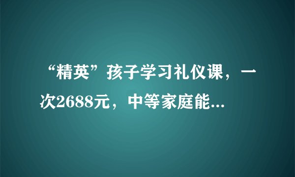 “精英”孩子学习礼仪课，一次2688元，中等家庭能教孩子做些什么