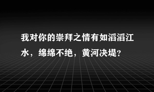 我对你的崇拜之情有如滔滔江水，绵绵不绝，黄河决堤？