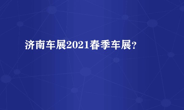 济南车展2021春季车展？