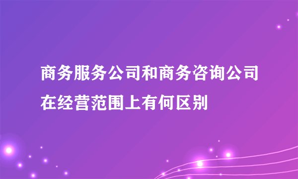 商务服务公司和商务咨询公司在经营范围上有何区别