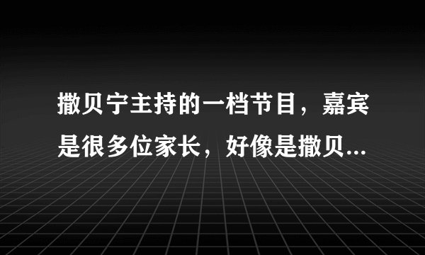 撒贝宁主持的一档节目，嘉宾是很多位家长，好像是撒贝宁提问家长之类的，请问这个节目叫啥？