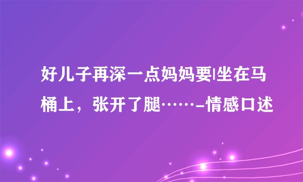 好儿子再深一点妈妈要|坐在马桶上，张开了腿……-情感口述