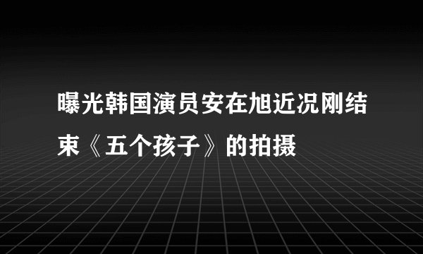 曝光韩国演员安在旭近况刚结束《五个孩子》的拍摄