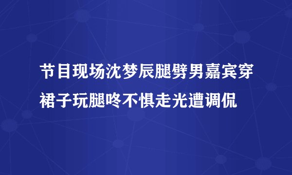 节目现场沈梦辰腿劈男嘉宾穿裙子玩腿咚不惧走光遭调侃