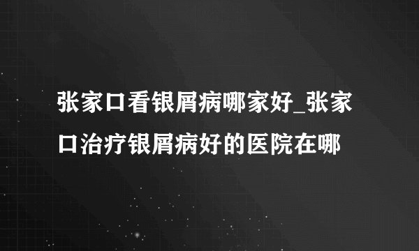 张家口看银屑病哪家好_张家口治疗银屑病好的医院在哪