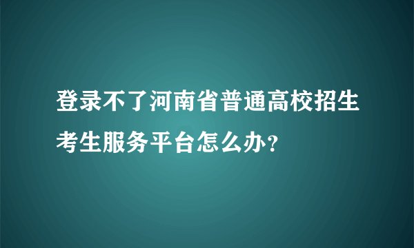 登录不了河南省普通高校招生考生服务平台怎么办？