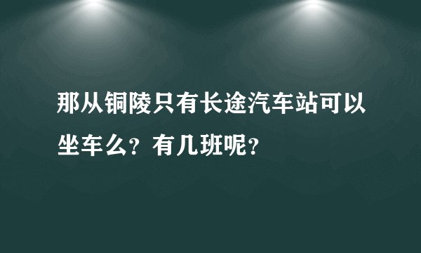 那从铜陵只有长途汽车站可以坐车么？有几班呢？
