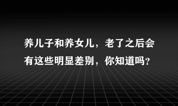 养儿子和养女儿，老了之后会有这些明显差别，你知道吗？