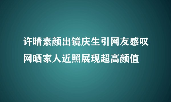 许晴素颜出镜庆生引网友感叹网晒家人近照展现超高颜值