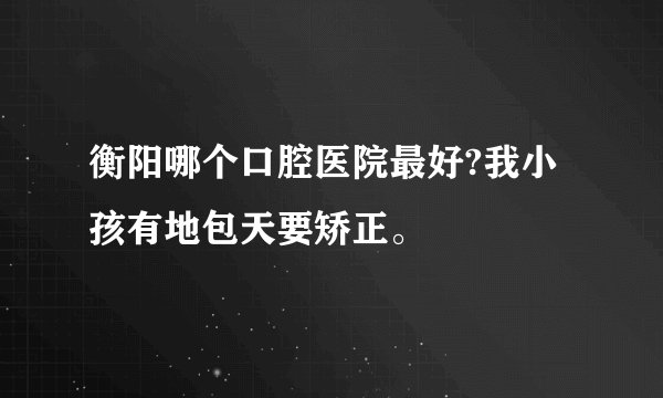 衡阳哪个口腔医院最好?我小孩有地包天要矫正。