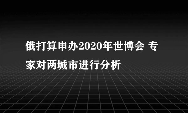 俄打算申办2020年世博会 专家对两城市进行分析