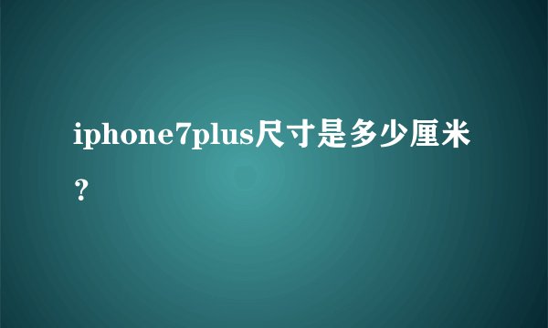 iphone7plus尺寸是多少厘米？