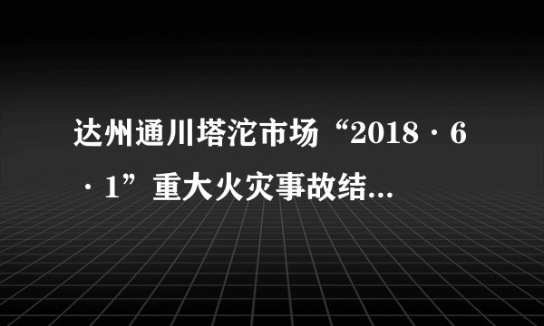 达州通川塔沱市场“2018·6·1”重大火灾事故结案，15人被移送司法