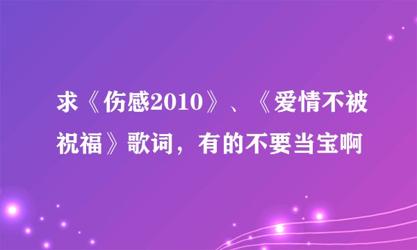 求《伤感2010》、《爱情不被祝福》歌词，有的不要当宝啊