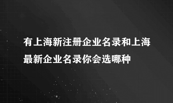 有上海新注册企业名录和上海最新企业名录你会选哪种