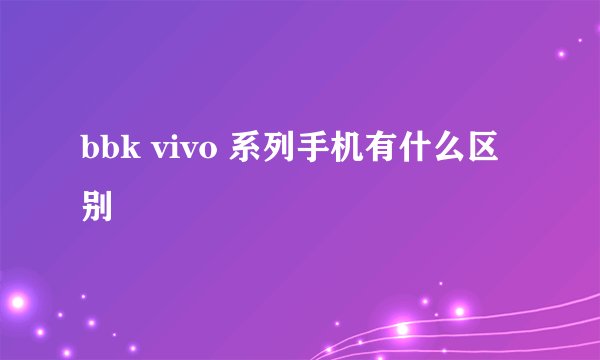 bbk vivo 系列手机有什么区别