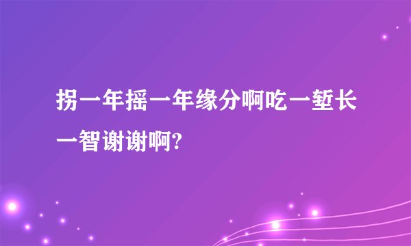 拐一年摇一年缘分啊吃一堑长一智谢谢啊?