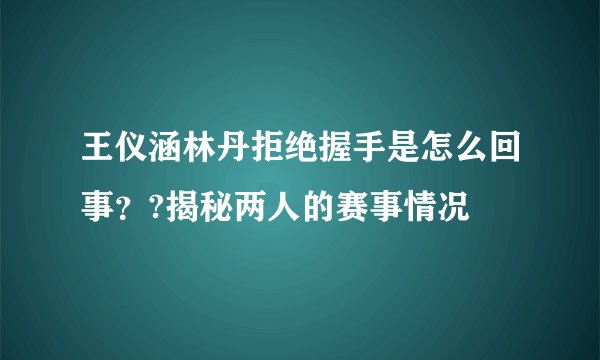 王仪涵林丹拒绝握手是怎么回事？?揭秘两人的赛事情况