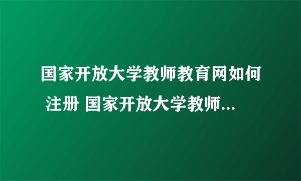 国家开放大学教师教育网如何 注册 国家开放大学教师教育网如何 ？